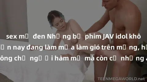 sex mỹ đen Những bộ phim JAV idol không che hot nhất hiện nay đang làm mưa làm gió trên mạng, hấp dẫn không chỉ người hâm mộ mà còn cả những ai mới tìm hiểu về thể loại này!
