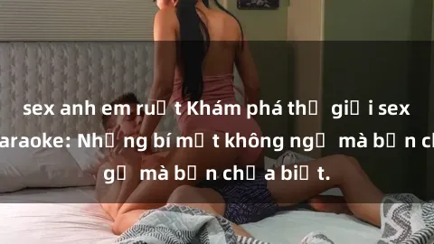 sex anh em ruột Khám phá thế giới sex ở quán karaoke: Những bí mật không ngờ mà bạn chưa biết.