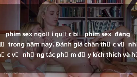 phim sex ngoại quốc bộ phim sex  đáng xem không thể bỏ lỡ trong năm nay. Đánh giá chân thực về những tác phẩm đầy kích thích và hấp dẫn này.