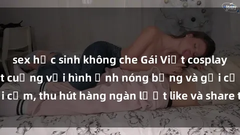 sex học sinh không che Gái Việt cosplay sexy khiến fan phát cuồng với hình ảnh nóng bỏng và gợi cảm, thu hút hàng ngàn lượt like và share trên mạng xã hội.