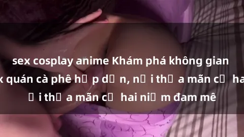 sex cosplay anime Khám phá không gian độc đáo tại sex quán cà phê hấp dẫn, nơi thỏa mãn cả hai niềm đam mê