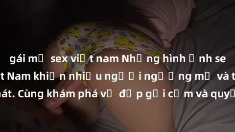 gái mỹ sex việt nam Những hình ảnh sex gái sinh viên Việt Nam khiến nhiều người ngưỡng mộ và thèm khát. Cùng khám phá vẻ đẹp gợi cảm và quyến rũ của những cô gái trẻ này.