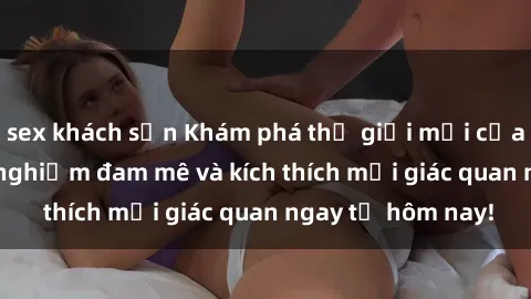 sex khách sạn Khám phá thế giới mới của sex online: trải nghiệm đam mê và kích thích mọi giác quan ngay từ hôm nay!