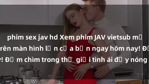 phim sex jav hd Xem phim JAV vietsub mới nhất và hấp dẫn trên màn hình lớn của bạn ngay hôm nay! Đắm chìm trong thế giới tình ái đầy nóng bỏng và kích thích.