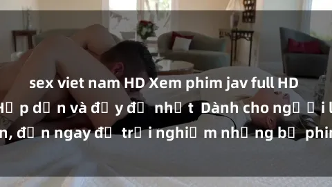 sex viet nam HD Xem phim jav full HD online miễn phí - Hấp dẫn và đầy đủ nhất  Dành cho người lớn, đến ngay để trải nghiệm những bộ phim hấp dẫn và hấp dẫn.