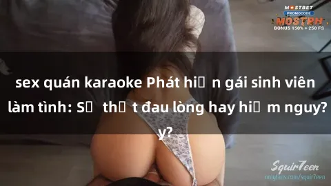 sex quán karaoke Phát hiện gái sinh viên làm tình: Sự thật đau lòng hay hiểm nguy?