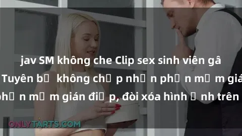 jav SM không che Clip sex sinh viên gây sốt mạng xã hội: Tuyên bố không chấp nhận phần mềm gián điệp, đòi xóa hình ảnh trên internet