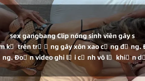 sex gangbang Clip nóng sinh viên gây sốc: Hành động cấm kỵ trên trường gây xôn xao cộng đồng. Đoạn video ghi lại cảnh vô lễ khiến dư luận bức xúc.