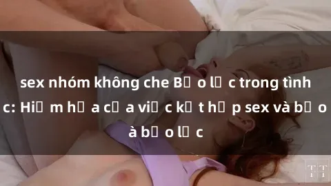 sex nhóm không che Bạo lực trong tình dục: Hiểm họa của việc kết hợp sex và bạo lực