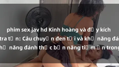 phim sex jav hd Kinh hoàng và đầy kích thích với phim sex tra tấn: Câu chuyện đen tối và khả năng đánh thức bản năng tiềm ẩn trong con người