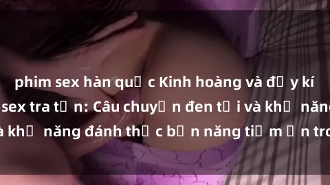 phim sex hàn quốc Kinh hoàng và đầy kích thích với phim sex tra tấn: Câu chuyện đen tối và khả năng đánh thức bản năng tiềm ẩn trong con người