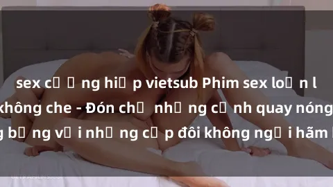 sex cưỡng hiếp vietsub Phim sex loạn luân đầy kích thích không che - Đón chờ những cảnh quay nóng bỏng với những cặp đôi không ngại hãm hiếp gia đình trong lòng