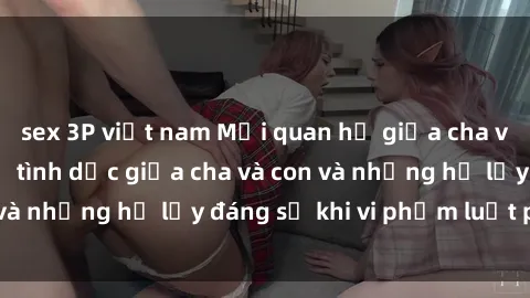 sex 3P việt nam Mối quan hệ giữa cha và con: Sự thật về tình dục giữa cha và con và những hệ lụy đáng sợ khi vi phạm luật pháp.