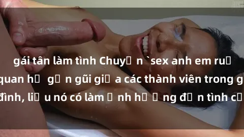 gái tân làm tình Chuyện `sex anh em ruột` - Đề cập đến quan hệ gần gũi giữa các thành viên trong gia đình, liệu nó có làm ảnh hưởng đến tình cảm gia đình hay không?