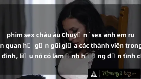 phim sex châu âu Chuyện `sex anh em ruột` - Đề cập đến quan hệ gần gũi giữa các thành viên trong gia đình, liệu nó có làm ảnh hưởng đến tình cảm gia đình hay không?