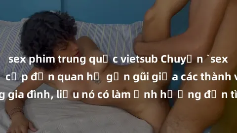 sex phim trung quốc vietsub Chuyện `sex anh em ruột` - Đề cập đến quan hệ gần gũi giữa các thành viên trong gia đình, liệu nó có làm ảnh hưởng đến tình cảm gia đình hay không?