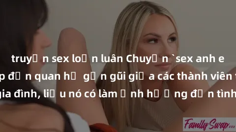 truyện sex loạn luân Chuyện `sex anh em ruột` - Đề cập đến quan hệ gần gũi giữa các thành viên trong gia đình, liệu nó có làm ảnh hưởng đến tình cảm gia đình hay không?