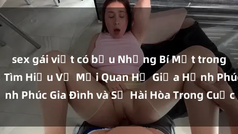 sex gái việt có bầu Những Bí Mật trong Tình Dục Gia Đình: Tìm Hiểu Về Mối Quan Hệ Giữa Hạnh Phúc Gia Đình và Sự Hài Hòa Trong Cuộc Sống Tình Dục