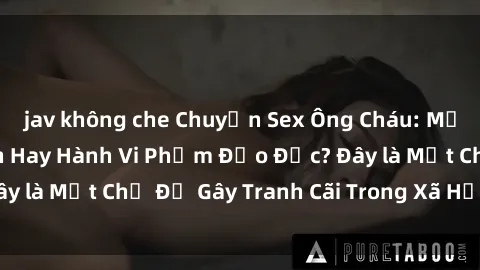 jav không che Chuyện Sex Ông Cháu: Mối Quan Hệ Gia Đình Hay Hành Vi Phạm Đạo Đức? Đây là Một Chủ Đề Gây Tranh Cãi Trong Xã Hội Hiện Nay.