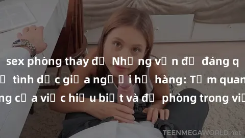 sex phòng thay đồ Những vấn đề đáng quan tâm về quan hệ tình dục giữa người họ hàng: Tầm quan trọng của việc hiểu biết và đề phòng trong việc tiếp xúc trong gia đình.