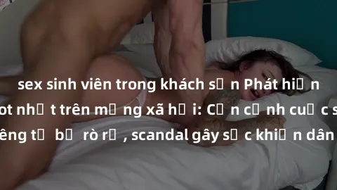 sex sinh viên trong khách sạn Phát hiện clip sex quay lén hot nhất trên mạng xã hội: Cận cảnh cuộc sống riêng tư bị rò rỉ, scandal gây sốc khiến dân mạng không khỏi bàng hoàng