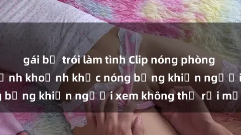 gái bị trói làm tình Clip nóng phòng tắm gây sốt: Cận cảnh khoảnh khắc nóng bỏng khiến người xem không thể rời mắt