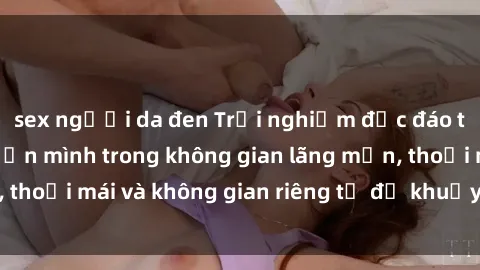sex người da đen Trải nghiệm độc đáo tại sex nhà nghỉ: ẩn mình trong không gian lãng mạn, thoải mái và không gian riêng tư để khuấy động tình ái.