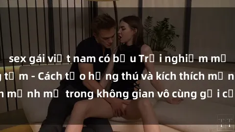 sex gái việt nam có bầu Trải nghiệm mới lạ với sex phòng tắm - Cách tạo hứng thú và kích thích mạnh mẽ trong không gian vô cùng gợi cảm và lãng mạn