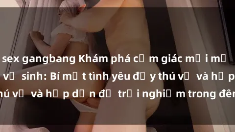sex gangbang Khám phá cảm giác mới mẻ với sex trong nhà vệ sinh: Bí mật tình yêu đầy thú vị và hấp dẫn để trải nghiệm trong đêm hôm nay!