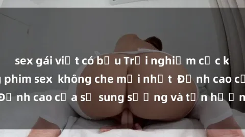 sex gái việt có bầu Trải nghiệm cực kỳ nóng bỏng trong phim sex  không che mới nhất  Đỉnh cao của sự sung sướng và tận hưởng chân thật