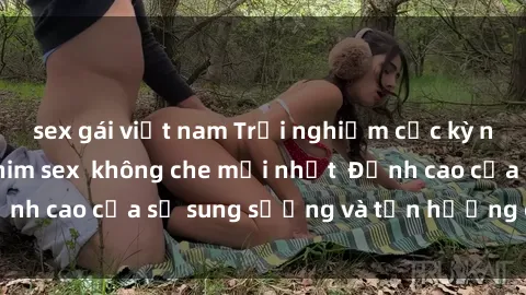 sex gái việt nam Trải nghiệm cực kỳ nóng bỏng trong phim sex  không che mới nhất  Đỉnh cao của sự sung sướng và tận hưởng chân thật