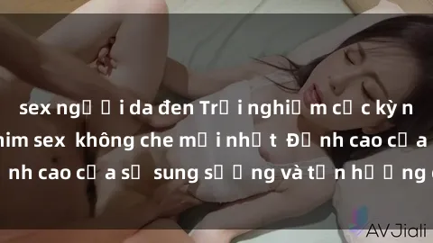 sex người da đen Trải nghiệm cực kỳ nóng bỏng trong phim sex  không che mới nhất  Đỉnh cao của sự sung sướng và tận hưởng chân thật