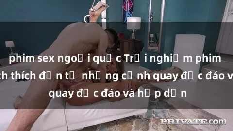 phim sex ngoại quốc Trải nghiệm phim sex : Sự kích thích đến từ những cảnh quay độc đáo và hấp dẫn
