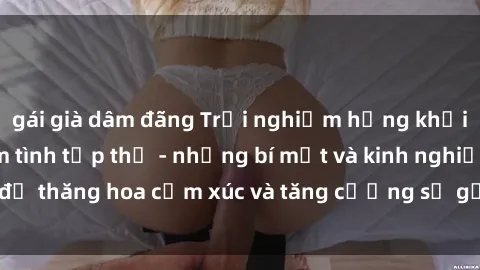 gái già dâm đãng Trải nghiệm hứng khởi cùng với việc làm tình tập thể - những bí mật và kinh nghiệm để thăng hoa cảm xúc và tăng cường sự gắn kết trong mối quan hệ