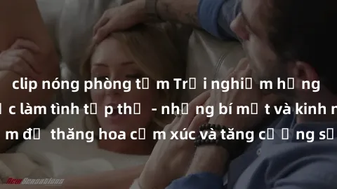 clip nóng phòng tắm Trải nghiệm hứng khởi cùng với việc làm tình tập thể - những bí mật và kinh nghiệm để thăng hoa cảm xúc và tăng cường sự gắn kết trong mối quan hệ