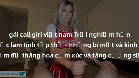 gái call girl việt nam Trải nghiệm hứng khởi cùng với việc làm tình tập thể - những bí mật và kinh nghiệm để thăng hoa cảm xúc và tăng cường sự gắn kết trong mối quan hệ