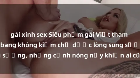 gái xinh sex Siêu phẩm gái Việt tham gia trong buổi gangbang không kiềm chế được lòng sung sướng, những cảnh nóng nảy khiến ai cũng phải mãn nhãn