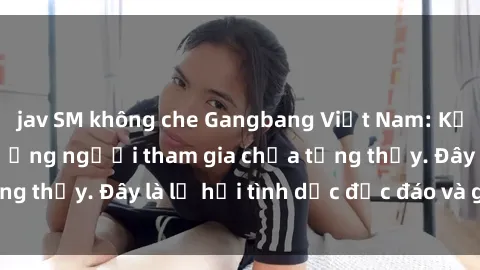 jav SM không che Gangbang Việt Nam: Kỷ lục mới với số lượng người tham gia chưa từng thấy. Đây là lễ hội tình dục độc đáo và gây sốc.