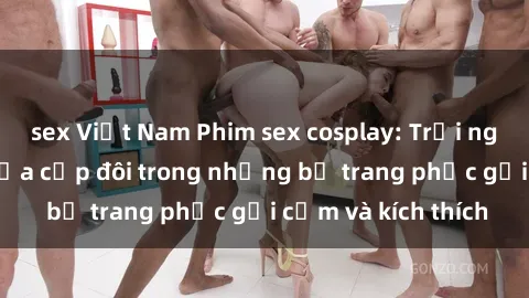 sex Việt Nam Phim sex cosplay: Trải nghiệm tuyệt vời của cặp đôi trong những bộ trang phục gợi cảm và kích thích