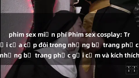 phim sex miễn phí Phim sex cosplay: Trải nghiệm tuyệt vời của cặp đôi trong những bộ trang phục gợi cảm và kích thích