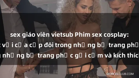 sex giáo viên vietsub Phim sex cosplay: Trải nghiệm tuyệt vời của cặp đôi trong những bộ trang phục gợi cảm và kích thích
