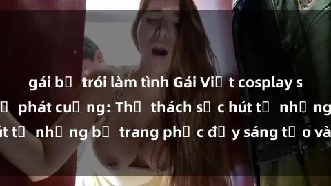 gái bị trói làm tình Gái Việt cosplay sexy khiến fan hâm mộ phát cuồng: Thử thách sức hút từ những bộ trang phục đầy sáng tạo và quyến rũ!