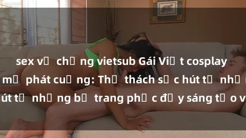 sex vợ chồng vietsub Gái Việt cosplay sexy khiến fan hâm mộ phát cuồng: Thử thách sức hút từ những bộ trang phục đầy sáng tạo và quyến rũ!