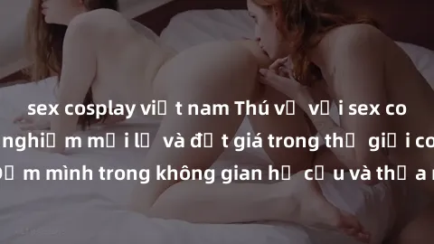 sex cosplay việt nam Thú vị với sex cosplay anime: Trải nghiệm mới lạ và đắt giá trong thế giới cosplay! Đắm mình trong không gian hư cấu và thỏa mãn niềm đam mê của bạn!