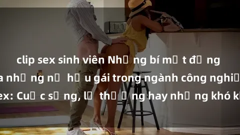 clip sex sinh viên Những bí mật đằng sau cuộc sống của những nữ hầu gái trong ngành công nghiệp sex: Cuộc sống, lẽ thường hay những khó khăn mà họ phải đối mặt.