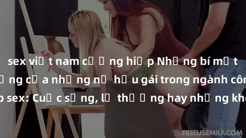 sex việt nam cưỡng hiếp Những bí mật đằng sau cuộc sống của những nữ hầu gái trong ngành công nghiệp sex: Cuộc sống, lẽ thường hay những khó khăn mà họ phải đối mặt.