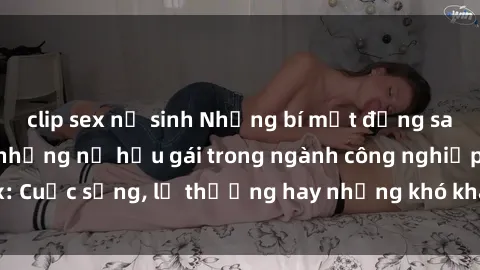 clip sex nữ sinh Những bí mật đằng sau cuộc sống của những nữ hầu gái trong ngành công nghiệp sex: Cuộc sống, lẽ thường hay những khó khăn mà họ phải đối mặt.
