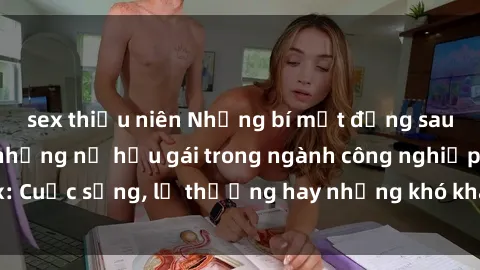 sex thiếu niên Những bí mật đằng sau cuộc sống của những nữ hầu gái trong ngành công nghiệp sex: Cuộc sống, lẽ thường hay những khó khăn mà họ phải đối mặt.