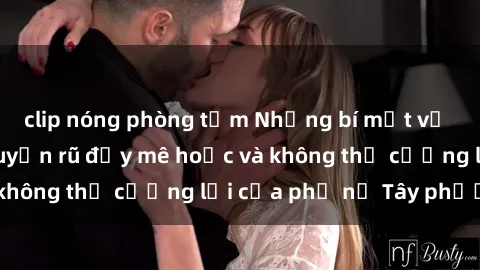 clip nóng phòng tắm Những bí mật về sex gái Tây: Sự quyến rũ đầy mê hoặc và không thể cưỡng lại của phụ nữ Tây phương