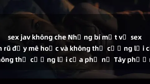 sex jav không che Những bí mật về sex gái Tây: Sự quyến rũ đầy mê hoặc và không thể cưỡng lại của phụ nữ Tây phương
